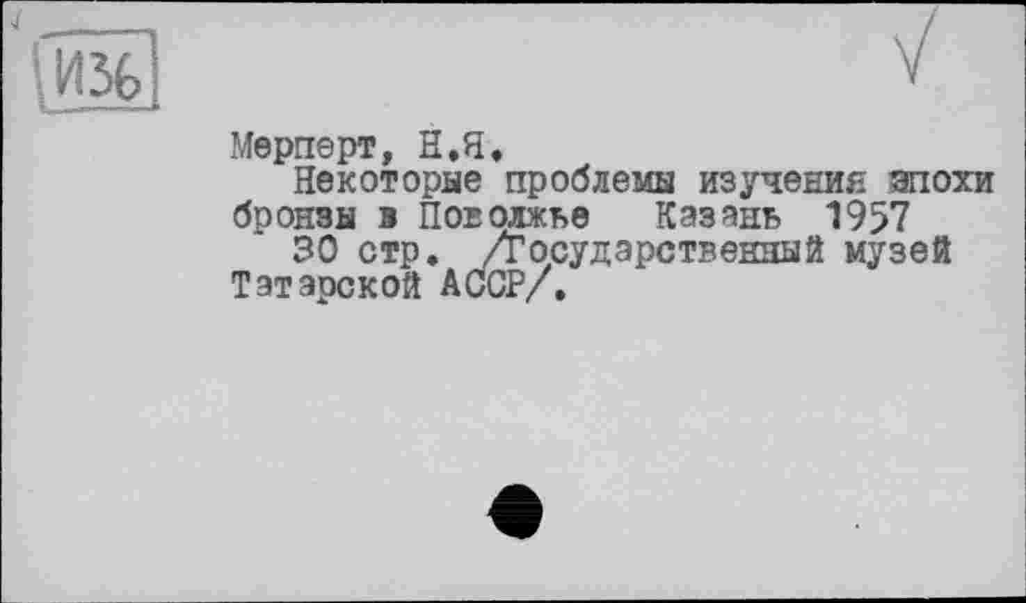 ﻿4

V
Мерперт, Н.Я.
Некоторые проблемы изучения эпохи бронзы в Поволжье Казань 1957
30 стр. /Государственный музей Татарской АССР/.